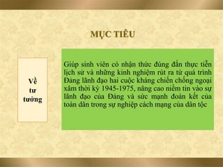 Giúp sinh viên có nhận thức đúng đắn thực tiễn
lịch sử và những kinh nghiệm rút ra từ quá trình
Đảng lãnh đạo hai cuộc kháng chiến chống ngoại
xâm thời kỳ 1945-1975, nâng cao niềm tin vào sự
lãnh đạo của Đảng và sức mạnh đoàn kết của
toàn dân trong sự nghiệp cách mạng của dân tộc
MỤC TIÊU
Về
tư
tưởng
 