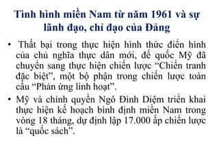 Tình hình miền Nam từ năm 1961 và sự
lãnh đạo, chỉ đạo của Đảng
• Thất bại trong thực hiện hình thức điển hình
của chủ nghĩa thực dân mới, đế quốc Mỹ đã
chuyển sang thực hiện chiến lược “Chiến tranh
đặc biệt”, một bộ phận trong chiến lược toàn
cầu “Phản ứng linh hoạt”.
• Mỹ và chính quyền Ngô Đình Diệm triển khai
thực hiện kế hoạch bình định miền Nam trong
vòng 18 tháng, dự định lập 17.000 ấp chiến lược
là “quốc sách”.
 