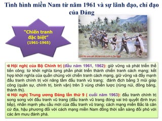 Hội nghị của Bộ Chính trị (đầu năm 1961, 1962): giữ vững và phát triển thế
tiến công; từ khởi nghĩa từng phần phát triển thành chiến tranh cách mạng; kết
hợp khởi nghĩa của quần chúng với chiến tranh cách mạng, giữ vững và đẩy mạnh
đấu tranh chính trị với nâng tầm đấu tranh vũ trang; đánh địch bằng 3 mũi giáp
công (quân sự, chính trị, binh vận) trên 3 vùng chiến lược (rừng núi, đồng bằng,
thành thị).
Hội nghị Trung ương Đảng lần thứ 9 ( cuối năm 1963): đấu tranh chính trị
song song với đấu tranh vũ trang (đấu tranh vũ trang đóng vai trò quyết định trực
tiếp), nhấn mạnh yêu cầu mới của đấu tranh vũ trang; cách mạng miền Bắc là căn
cứ địa, hậu phương đối với cách mạng miền Nam đồng thời sẵn sàng đối phó với
các âm mưu đánh phá.
“Chiến tranh
đặc biệt”
(1961-1965)
Tình hình miền Nam từ năm 1961 và sự lãnh đạo, chỉ đạo
của Đảng
 