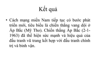 Kết quả
• Cách mạng miền Nam tiếp tục có bước phát
triển mới, tiêu biểu là chiến thắng vang dội ở
Ấp Bắc (Mỹ Tho). Chiến thắng Ấp Bắc (2-1-
1963) đã thể hiện sức mạnh và hiệu quả của
đấu tranh vũ trang kết hợp với đấu tranh chính
trị và binh vận.
 