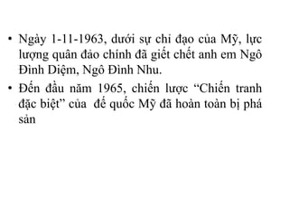 • Ngày 1-11-1963, dưới sự chỉ đạo của Mỹ, lực
lượng quân đảo chính đã giết chết anh em Ngô
Đình Diệm, Ngô Đình Nhu.
• Đến đầu năm 1965, chiến lược “Chiến tranh
đặc biệt” của đế quốc Mỹ đã hoàn toàn bị phá
sản
 