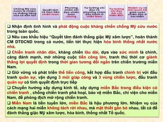  Nhận định tình hình và phát động cuộc kháng chiến chống Mỹ cứu nước
trong toàn quốc.
 Nêu cao khẩu hiệu “Quyết tâm đánh thắng giặc Mỹ xâm lược”, hoàn thành
CM DTDCND trong cả nước, tiến tới thực hiện hòa bình thống nhất nước
nhà.
 Chiến tranh nhân dân, kháng chiến lâu dài, dựa vào sức mình là chính,
càng đánh mạnh, mở những cuộc tiến công lớn, tranh thủ thời cơ giành
thắng lợi quyết định trong thời gian tương đối ngắn trên chiến trường miền
Nam.
 Giữ vững và phát triển thế tiến công, kết hợp đấu tranh chính trị với đấu
tranh quân sự, vận dụng 3 mũi giáp công và 3 vùng chiến lược, đấu tranh
quân sự có tính quyết định trực tiếp
 Chuyển hướng xây dựng kinh tế, xây dựng miền Bắc trong điều kiện có
chiến tranh , chống chiến tranh phá hoại, bảo vệ miền Bắc, chi viện cho miền
Nam, đề phòng địch mở rộng chiến tranh.
 Miền Nam là tiền tuyến lớn, miền Bắc là hậu phương lớn. Nhiệm vụ của
cách mạng hai miền không tách rời nhau, mà mật thiết gắn bó nhau, tất cả để
đánh thắng giặc Mỹ xâm lược, hòa bình, thống nhất Tổ quốc.
 