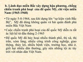 b. Lãnh đạo miền Bắc xây dựng hậu phương, chống
chiến tranh phá hoại của đế quốc Mỹ, chi viện miền
Nam (1965-1968)
•Từ ngày 5-8-1964, sau khi dựng lên “sự kiện vịnh Bắc
Bộ”, Mỹ đã dùng không quân và hải quân đánh phá
miền Bắc Việt Nam
•Cuộc chiến tranh phá hoại của đế quốc Mỹ diễn ra rất
ác liệt kể từ đầu tháng 2-1965
•Đế quốc Mỹ đã hủy hoại nhiều thành phố, thị xã, thị
trấn, xóm làng, nhiều công trình công nghiệp, giao
thông, thủy lợi, nhiều bệnh viện, trường học, nhà ở,
giết hại nhiều dân thường, gây nên những tội ác tày
trời với nhân dân Việt Nam.
 