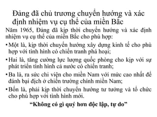 Đảng đã chủ trương chuyển hướng và xác
định nhiệm vụ cụ thể của miền Bắc
Năm 1965, Đảng đã kịp thời chuyển hướng và xác định
nhiệm vụ cụ thể của miền Bắc cho phù hợp:
•Một là, kịp thời chuyển hướng xây dựng kinh tế cho phù
hợp với tình hình có chiến tranh phá hoại;
•Hai là, tăng cường lực lượng quốc phòng cho kịp với sự
phát triển tình hình cả nước có chiến tranh;
•Ba là, ra sức chi viện cho miền Nam với mức cao nhất để
đánh bại địch ở chiến trường chính miền Nam;
•Bốn là, phải kịp thời chuyển hướng tư tưởng và tổ chức
cho phù hợp với tình hình mới.
“Không có gì quý hơn độc lập, tự do”
 