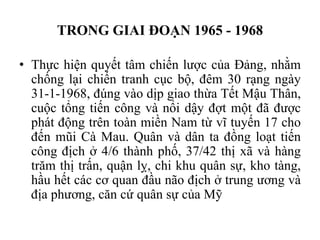 TRONG GIAI ĐOẠN 1965 - 1968
• Thực hiện quyết tâm chiến lược của Đảng, nhằm
chống lại chiến tranh cục bộ, đêm 30 rạng ngày
31-1-1968, đúng vào dịp giao thừa Tết Mậu Thân,
cuộc tổng tiến công và nổi dậy đợt một đã được
phát động trên toàn miền Nam từ vĩ tuyến 17 cho
đến mũi Cà Mau. Quân và dân ta đồng loạt tiến
công địch ở 4/6 thành phố, 37/42 thị xã và hàng
trăm thị trấn, quận lỵ, chi khu quân sự, kho tàng,
hầu hết các cơ quan đầu não địch ở trung ương và
địa phương, căn cứ quân sự của Mỹ
 