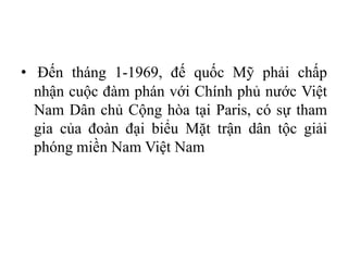 • Đến tháng 1-1969, đế quốc Mỹ phải chấp
nhận cuộc đàm phán với Chính phủ nước Việt
Nam Dân chủ Cộng hòa tại Paris, có sự tham
gia của đoàn đại biểu Mặt trận dân tộc giải
phóng miền Nam Việt Nam
 