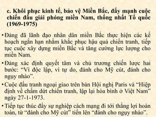 c. Khôi phục kinh tế, bảo vệ Miền Bắc, đẩy mạnh cuộc
chiến đấu giải phóng miền Nam, thống nhất Tổ quốc
(1969-1975)
•Đảng đã lãnh đạo nhân dân miền Bắc thực hiện các kế
hoạch ngắn hạn nhằm khắc phục hậu quả chiến tranh, tiếp
tục cuộc xây dựng miền Bắc và tăng cường lực lượng cho
miền Nam.
•Đảng xác định quyết tâm và chủ trương chiến lược hai
bước: “Vì độc lập, vì tự do, đánh cho Mỹ cút, đánh cho
ngụy nhào”.
•Cuộc đấu tranh ngoại giao trên bàn Hội nghị Paris và “Hiệp
định về chấm dứt chiến tranh, lập lại hòa bình ở Việt Nam”
ngày 27-1-1973.
•Tiếp tục thúc đẩy sự nghiệp cách mạng đi tới thắng lợi hoàn
toàn, từ “đánh cho Mỹ cút” tiến lên “đánh cho ngụy nhào”.
 