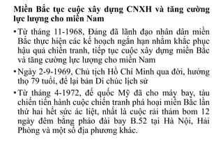 Miền Bắc tục cuộc xây dựng CNXH và tăng cường
lực lượng cho miền Nam
•Từ tháng 11-1968, Đảng đã lãnh đạo nhân dân miền
Bắc thực hiện các kế hoạch ngắn hạn nhằm khắc phục
hậu quả chiến tranh, tiếp tục cuộc xây dựng miền Bắc
và tăng cường lực lượng cho miền Nam
•Ngày 2-9-1969, Chủ tịch Hồ Chí Minh qua đời, hưởng
thọ 79 tuổi, để lại bản Di chúc lịch sử
•Từ tháng 4-1972, đế quốc Mỹ đã cho máy bay, tàu
chiến tiến hành cuộc chiến tranh phá hoại miền Bắc lần
thứ hai hết sức ác liệt, nhất là cuộc rải thảm bom 12
ngày đêm bằng pháo đài bay B.52 tại Hà Nội, Hải
Phòng và một số địa phương khác.
 