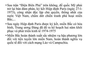 • Sau trận “Điện Biên Phủ” trên không, đế quốc Mỹ phải
trở lại bàn đàm phán, ký kết Hiệp định Paris (ngày 27-l-
1973), công nhận độc lập chủ quyền, thống nhất của
nước Việt Nam, chấm dứt chiến tranh phá hoại miền
Bắc,...
• Sau ngày Hiệp định Paris được ký kết, miền Bắc có hòa
bình, Trung ương Đảng đã đề ra kế hoạch hai năm khôi
phục và phát triển kinh tế 1974-1975
• Miền Bắc hoàn thành xuất sắc nhiệm vụ hậu phương lớn
đối với tiền tuyến lớn miền Nam, hoàn thành nghĩa vụ
quốc tế đối với cách mạng Lào và Campuchia.
 