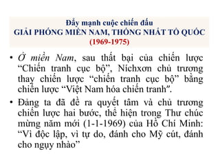 • Ở miền Nam, sau thất bại của chiến lược
“Chiến tranh cục bộ”, Níchxơn chủ trương
thay chiến lược “chiến tranh cục bộ” bằng
chiến lược “Việt Nam hóa chiến tranh”.
• Đảng ta đã đề ra quyết tâm và chủ trương
chiến lược hai bước, thể hiện trong Thư chúc
mừng năm mới (1-1-1969) của Hồ Chí Minh:
“Vì độc lập, vì tự do, đánh cho Mỹ cút, đánh
cho ngụy nhào”
Đẩy mạnh cuộc chiến đấu
GIẢI PHÓNG MIỀN NAM, THỐNG NHẤT TỔ QUỐC
(1969-1975)
 