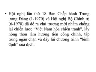 • Hội nghị lần thứ 18 Ban Chấp hành Trung
ương Đảng (1-1970) và Hội nghị Bộ Chính trị
(6-1970) đã đề ra chủ trương mới nhằm chống
lại chiến lược “Việt Nam hóa chiến tranh", lấy
nông thôn làm hướng tiến công chính, tập
trung ngăn chặn và đẩy lùi chương trình “bình
định” của địch.
 