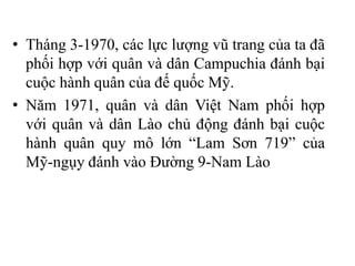• Tháng 3-1970, các lực lượng vũ trang của ta đã
phối hợp với quân và dân Campuchia đánh bại
cuộc hành quân của đế quốc Mỹ.
• Năm 1971, quân và dân Việt Nam phối hợp
với quân và dân Lào chủ động đánh bại cuộc
hành quân quy mô lớn “Lam Sơn 719” của
Mỹ-ngụy đánh vào Đường 9-Nam Lào
 