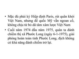 • Mặc đù phải ký Hiệp định Paris, rút quân khỏi
Việt Nam, nhưng đế quốc Mỹ vẫn ngoan cố,
không chịu từ bỏ dã tâm xâm lược Việt Nam
• Cuối năm 1974 đầu năm 1975, quân ta đánh
chiếm thị xã Phước Long (ngày 6-1-1975), giải
phóng hoàn toàn tỉnh Phước Long, địch không
có khả năng đánh chiếm trở lại.
 