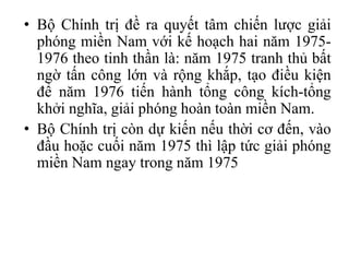 • Bộ Chính trị đề ra quyết tâm chiến lược giải
phóng miền Nam với kế hoạch hai năm 1975-
1976 theo tinh thần là: năm 1975 tranh thủ bất
ngờ tấn công lớn và rộng khắp, tạo điều kiện
để năm 1976 tiến hành tổng công kích-tổng
khởi nghĩa, giải phóng hoàn toàn miền Nam.
• Bộ Chính trị còn dự kiến nếu thời cơ đến, vào
đầu hoặc cuối năm 1975 thì lập tức giải phóng
miền Nam ngay trong năm 1975
 