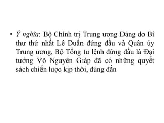 • Ý nghĩa: Bộ Chính trị Trung ương Đảng do Bí
thư thứ nhất Lê Duẩn đứng đầu và Quân ủy
Trung ương, Bộ Tổng tư lệnh đứng đầu là Đại
tướng Võ Nguyên Giáp đã có những quyết
sách chiến lược kịp thời, đúng đắn
 
