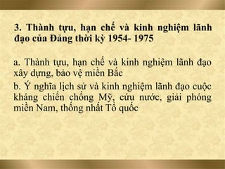 3. Thành tựu, hạn chế và kinh nghiệm lãnh
đạo của Đảng thời kỳ 1954- 1975
a. Thành tựu, hạn chế và kinh nghiệm lãnh đạo
xây dựng, bảo vệ miền Bắc
b. Ý nghĩa lịch sử và kinh nghiệm lãnh đạo cuộc
kháng chiến chống Mỹ, cứu nước, giải phóng
miền Nam, thống nhất Tổ quốc
 