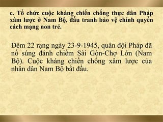 c. Tổ chức cuộc kháng chiến chống thực dân Pháp
xâm lược ở Nam Bộ, đấu tranh bảo vệ chính quyền
cách mạng non trẻ.
Đêm 22 rạng ngày 23-9-1945, quân đội Pháp đã
nổ súng đánh chiếm Sài Gòn-Chợ Lớn (Nam
Bộ). Cuộc kháng chiến chống xâm lược của
nhân dân Nam Bộ bắt đầu.
 