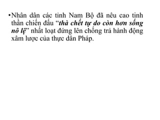 •Nhân dân các tỉnh Nam Bộ đã nêu cao tinh
thần chiến đấu “thà chết tự do còn hơn sống
nô lệ” nhất loạt đứng lên chống trả hành động
xâm lược của thực dân Pháp.
 