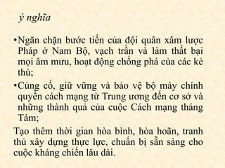 ý nghĩa
•Ngăn chặn bước tiến của đội quân xâm lược
Pháp ở Nam Bộ, vạch trần và làm thất bại
mọi âm mưu, hoạt động chống phá của các kẻ
thù;
•Củng cố, giữ vững và bảo vệ bộ máy chính
quyền cách mạng từ Trung ương đến cơ sở và
những thành quả của cuộc Cách mạng tháng
Tám;
Tạo thêm thời gian hòa bình, hòa hoãn, tranh
thủ xây dựng thực lực, chuẩn bị sẵn sàng cho
cuộc kháng chiến lâu dài.
 