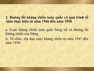 2. Đường lối kháng chiến toàn quốc và quá trình tổ
chức thực hiện từ năm 1946 đến năm 1950
a. Cuộc kháng chiến toàn quốc bùng nổ và đường lối
kháng chiến của Đảng
b. Tổ chức, chỉ đạo cuộc kháng chiến từ năm 1947 đến
năm 1950
 