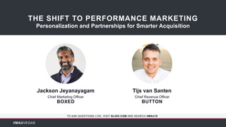 #MAUVEGAS
TO ASK QUESTIONS LIVE, VISIT SLIDO.COM AND SEARCH #MAU18
Jackson Jeyanayagam
Chief Marketing Officer
BOXED
THE SHIFT TO PERFORMANCE MARKETING
Personalization and Partnerships for Smarter Acquisition
Tijs van Santen
Chief Revenue Officer
BUTTON
 