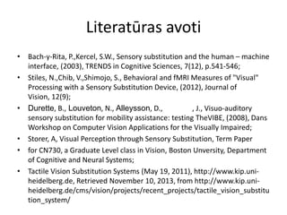 Literatūras avoti
• Bach-y-Rita, P.,Kercel, S.W., Sensory substitution and the human – machine
interface, (2003), TRENDS in Cognitive Sciences, 7(12), p.541-546;
• Stiles, N.,Chib, V.,Shimojo, S., Behavioral and fMRI Measures of "Visual"
Processing with a Sensory Substitution Device, (2012), Journal of
Vision, 12(9);
• Durette, B., Louveton, N., Alleysson, D., , J., Visuo-auditory
sensory substitution for mobility assistance: testing TheVIBE, (2008), Dans
Workshop on Computer Vision Applications for the Visually Impaired;
• Storer, A, Visual Perception through Sensory Substitution, Term Paper
• for CN730, a Graduate Level class in Vision, Boston Unversity, Department
of Cognitive and Neural Systems;
• Tactile Vision Substitution Systems (May 19, 2011), http://www.kip.uni-
heidelberg.de, Retrieved November 10, 2013, from http://www.kip.uni-
heidelberg.de/cms/vision/projects/recent_projects/tactile_vision_substitu
tion_system/
 