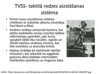 Attēls: http://www.evsc.net/v8/wp/wp-content/uploads/2010/10/mindchair-300x397.jpg
TVSS- taktilā redzes aizstāšanas
sistēma
• Pirmā maņu aizstāšanas sistēma
cilvēkiem ar iedzimtu aklumu (izveidoja
Paul Bach-y-Rita)
• Sistēmu veidoja uztverošā kamera, kas
attēla melnbalto versiju nosūtīja tālākai
informācijas apstrādei, pēc kuras
savukārt tālāk tika nosūtīts signāls un
20x20 adatiņu veidotas virsmas, kas
tika izveidota uz atsevišķa krēsla.
• Adatas strādāja kā mehāniski taktilie
stimultori, kas atkarībā no apgabala
gaišuma deva dažādas intensitātes
mehānisku spiedienu uz muguras ādas.
 