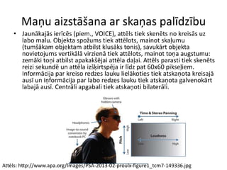 Maņu aizstāšana ar skaņas palīdzību
• Jaunākajās ierīcēs (piem., VOICE), attēls tiek skenēts no kreisās uz
labo malu. Objekta spožums tiek attēlots, mainot skaļumu
(tumšākam objektam atbilst klusāks tonis), savukārt objekta
novietojums vertikālā virzienā tiek attēlots, mainot toņa augstumu:
zemāki toņi atbilst apakakšējai attēla daļai. Attēls parasti tiek skenēts
reizi sekundē un attēla izšķirtspēja ir līdz pat 60x60 pikseļiem.
Informācija par kreiso redzes lauku lielākoties tiek atskaņota kreisajā
ausī un iņformācija par labo redzes lauku tiek atskaņota galvenokārt
labajā ausī. Centrāli apgabali tiek atskaņoti bilaterāli.
Attēls: http://www.apa.org/Images/PSA-2013-02-proulx-figure1_tcm7-149336.jpg
 