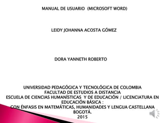 UNIVERSIDAD PEDAGÓGICA Y TECNOLÓGICA DE COLOMBIA
FACULTAD DE ESTUDIOS A DISTANCIA
ESCUELA DE CIENCIAS HUMANÍSTICAS Y DE EDUCACIÓN / LICENCIATURA EN
EDUCACIÓN BÁSICA :
CON ÉNFASIS EN MATEMÁTICAS, HUMANIDADES Y LENGUA CASTELLANA
BOGOTÁ.
2015
MANUAL DE USUARIO (MICROSOFT WORD))
LEIDY JOHANNA ACOSTA GÓMEZ
DORA YANNETH ROBERTO
 