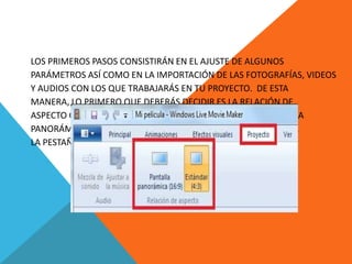LOS PRIMEROS PASOS CONSISTIRÁN EN EL AJUSTE DE ALGUNOS
PARÁMETROS ASÍ COMO EN LA IMPORTACIÓN DE LAS FOTOGRAFÍAS, VIDEOS
Y AUDIOS CON LOS QUE TRABAJARÁS EN TU PROYECTO. DE ESTA
MANERA, LO PRIMERO QUE DEBERÁS DECIDIR ES LA RELACIÓN DE
ASPECTO QUE TENDRÁ TU PELÍCULA, YA SEA LA ESTÁNDAR (4:3) O LA
PANORÁMICA (16:9). PARA DEFINIR ESTO NECESITARÁS DIRIGIRTE A
LA PESTAÑA PROYECTO Y ELEGIR LA OPCIÓN QUE DESEES.
 