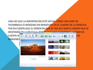 UNA VEZ QUE LA IMPORTACIÓN ESTÉ HECHA, VERÁS UNA SERIE DE
THUMBNAILS O IMÁGENES EN MINIATURA EN EL CUADRO DE LA DERECHA.
TEN EN CUENTA QUE EL ORDEN EN QUE SE VEN ALLÍ SERÁ EL MISMO QUE SE
MOSTRARÁ EN LA PELÍCULA, POR LO QUE UNA SUGERENCIA A TENER EN
CUENTA AL COMIENZO DEL TRABAJO ES ORDENAR LOS VIDEOS Y LAS
IMÁGENES DE MANERA TENTATIVA Y CERCANA AL ORDEN FINAL.
 