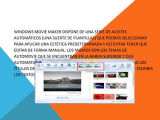 WINDOWS MOVIE MAKER DISPONE DE UNA SERIE DE AJUSTES
AUTOMÁTICOS (UNA SUERTE DE PLANTILLAS) QUE PODRÁS SELECCIONAR
PARA APLICAR UNA ESTÉTICA PREDETERMINADA Y ASÍ EVITAR TENER QUE
EDITAR DE FORMA MANUAL. LOS MISMOS SON LOS TEMAS DE
AUTOMOVIE QUE SE ENCUENTRAN EN LA BARRA SUPERIOR Y QUE
AUTOMATIZARÁN LOS MOVIMIENTOS, LAS TRANSICIONES E INCLUSO LOS
TÍTULOS DE TU PROYECTO. DE ESTE MODO, TÚ SOLO TENDRÁS QUE ESCRIBIR
LOS TEXTOS Y SELECCIONAR EL AUDIO QUE ACOMPAÑE AL VIDEO.
 