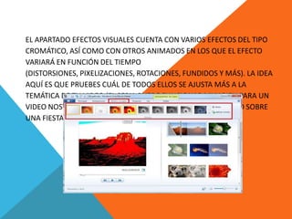 EL APARTADO EFECTOS VISUALES CUENTA CON VARIOS EFECTOS DEL TIPO
CROMÁTICO, ASÍ COMO CON OTROS ANIMADOS EN LOS QUE EL EFECTO
VARIARÁ EN FUNCIÓN DEL TIEMPO
(DISTORSIONES, PIXELIZACIONES, ROTACIONES, FUNDIDOS Y MÁS). LA IDEA
AQUÍ ES QUE PRUEBES CUÁL DE TODOS ELLOS SE AJUSTA MÁS A LA
TEMÁTICA DE TU VIDEO (EL SEPIA PUEDE FUNCIONAR MUY BIEN PARA UN
VIDEO NOSTÁLGICO, PERO TAL VEZ NO TANTO PARA UN PROYECTO SOBRE
UNA FIESTA).
 
