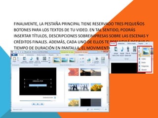 FINALMENTE, LA PESTAÑA PRINCIPAL TIENE RESERVADO TRES PEQUEÑOS
BOTONES PARA LOS TEXTOS DE TU VIDEO. EN TAL SENTIDO, PODRÁS
INSERTAR TÍTULOS, DESCRIPCIONES SOBREIMPRESAS SOBRE LAS ESCENAS Y
CRÉDITOS FINALES. ADEMÁS, CADA UNO DE ELLOS TE PERMITIRÁ DEFINIR EL
TIEMPO DE DURACIÓN EN PANTALLA, EL MOVIMIENTO DEL TEXTO, EL COLOR
DE FONDO Y LA FUENTE, ENTRE OTRAS COSAS. Y SI TE FIJAS BIEN, EL ÚLTIMO
BOTÓN TIENE UNA PEQUEÑA FLECHA A SU LADO, LA CUAL, AL SER
PRESIONADA, REVELA MÁS OPCIONES DE TEXTO.
 
