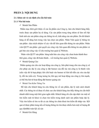 PHẦN 2: NỘI DUNG
2.1. Khảo sát và xác định yêu cầu bài toán
2.1.1 Nêu bài toán
       Modul Sản Phẩm
       Nhằm mục đích giới thiệu về các ấn phẩm của Công ty, làm cho khách hàng thấy
      trước được sản phẩm họ sẽ dùng. Các sản phẩm trong từng nhóm sẽ làm nổi bật
      hình ảnh các sản phẩm cùng các thông tin số, tính năng của sản phẩm. Do đó khách
      hàng sẽ dễ dàng hơn trong việc lựa chọn sản phẩm . Nhân Viên quản lý thông tin
      sản phẩm chịu trách nhiệm về các vấn đề liên quan đến thông tin sản phẩm. Nhân
      viên QLTT sản phẩm giải quyết các công việc liên quan đến thông tin sản phẩm và
      gửi báo cáo công việc về cho trưởng ban quản lý Website.
        Nhân viên QLTT sản phẩm hàng tuần báo cáo công việc chưa hoàn thành theo
      thời gian, công việc đã hoàn thành…với trưởng ban quản lý Website.
       Modul Quảng Cáo
      Nhằm quảng cáo cho các hoạt động của công ty, bên phải trang chủ của công ty sẽ
      cho phép các đại lý của công ty đặt banner của đối tác mà công ty là thành viên
      (nếu việc đó là hợp pháp). khi clik huột vào banner sẽ liên kết đến các site của đại
      lý, đối tác (nếu có). Trong tương lai, khi quy mô hoạt động của công ty lớn mạnh,
      có thể thu hút từ hoạt động đặt banner quảng cáo
       Modul Tìm Kiếm Thông Tin
        Để tiện cho khách hàng tra cứu thông tin về sản phẩm, đại lý một cách nhanh
      nhất. Các thông tin sẽ được tổ chức sao cho khách hàng tìm thấy thông tin cần thiết
      nhanh nhất trong một thời gian ngắn nhất. Khách hàng chỉ cần cập nhật vào một số
      tìm kiếm một từ khoá và chọn tìm kiếm trong danh sách sản phẩm hoặc đại lý.
      Việc tìm kiếm sẽ tìm ra tất cả các thông tin chứa khoá tìm kiếm đã nhập vào. Kết
      quả sẽ được phân trang nếu số lượng thông tin tìm được nhiều hơn một số lượng đã
      quy địnhBài toán QL tài sản
       Modul Giỏ Hàng
 