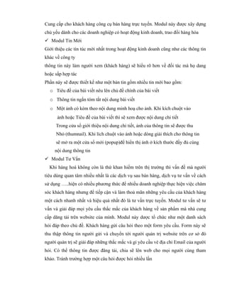 Cung cấp cho khách hàng công cụ bán hàng trực tuyến. Modul này được xây dựng
chủ yếu dành cho các doanh nghiệp có hoạt động kinh doanh, trao đổi hàng hóa
 Modul Tin Mới
Giới thiệu các tin túc mới nhất trong hoạt động kinh doanh cũng như các thông tin
khác về công ty
thông tin này làm người xem (khách hàng) sẽ hiểu rõ hơn về đối tác mà họ dang
hoặc sắp hợp tác
Phần này sẽ được thiết kế như một bản tin gồm nhiều tin mới bao gồm:
  o Tiêu đề của bài viết nêu lên chủ đề chính của bài viết
  o Thông tin ngắn tóm tắt nội dung bài viết
  o Một ảnh có kèm theo nội dung minh hoạ cho ảnh. Khi kích chuột vào
      ảnh hoặc Tiêu đề của bài viết thì sẽ xem được nội dung chi tiết
     Trong cửa sổ giới thiệu nội dung chi tiết, ảnh của thông tin sẽ được thu
     Nhỏ (thumnail). Khi lích chuột vào ảnh hoặc dòng giải thích cho thông tin
     sẽ mở ra một cửa sổ mới (popup)để hiển thị ảnh ở kích thước đầy đủ cùng
     nội dung thông tin
 Modul Tư Vấn
  Khi hàng hoá không còn là thứ khan hiếm trên thị trường thì vấn đề mà người
tiêu dùng quan tâm nhiều nhất là các dịch vụ sau bán hàng, dịch vụ tư vấn về cách
sử dụng …..hiện có nhiều phương thức để nhiều doanh nghiệp thực hiện việc chăm
sóc khách hàng nhưng để tiếp cận và làm thoả mãn những yêu cầu của khách hàng
một cách nhanh nhất và hiệu quả nhất đó là tư vấn trực tuyến. Modul tư vấn sẽ tư
vấn và giải đáp mọi yêu cầu thắc mắc của khách hàng về sản phẩm mà nhà cung
cấp dăng tải trên website của mình. Modul này dược tổ chức như một danh sách
hỏi đáp theo chủ đề. Khách hàng gửi câu hỏi theo một form yêu cầu. Form này sẽ
thu thập thông tin người gửi và chuyển tới người quản trị website trên cơ sở đó
người quản trị sẽ giải đáp những thắc mắc và gỉ yêu cầu vè địa chỉ Email của người
hỏi. Có thể thông tin được đăng tải, chia sẽ lên web cho mọi người cùng tham
khảo. Tránh trường hợp một câu hỏi được hỏi nhiều lần
 