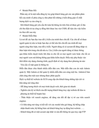  Modul Phản Hồi
Phần này sẽ là một mẫu đăng ký trợ giúp khách hàng gửi các sản phẩm phản
hồi của mình về phía công ty như phản hồi những ý kiến đóng góp về chất
lượng dịch vụ của công ty.
 Khi khách hàng gửi yêu cầu thì toàn bộ thông tin trên fỏm sẽ được gửi về địa
chỉ thư điện tử ủa công ty đồng thời được lưu vào CSDL để tiện cho việc kiểm
tra theo dõi sau này
 Modul Diễn Đàn
Là nơi để các bạn đọc trao dổi ý kiến của mình theo chủ đề. Các chủ dề sẽ được
người quản trị nêu ra hoặc bạn đọc có thể nêu lên chủ đề của mình để mọi
người cùng thảo luận, trao đổi ý kiến. Người dùng sẽ có acount để đăng nhập và
thảo luận trên trang chủ dã nêu ra. Các ý kiến của người dùng sẽ được thông
qua khâu kiểm duyệt trước khi đưa ra cho tất cả mọi người xem hoăc cho tất cả
mọi người xem mà không thông qua khâu kiểm duyệt. Điều này phụ thuộc vào
thời điểm xây dựng chương trình, quyết định sẽ xây dụng theo phương án nào
 Yêu cầu về mặt quản lý thông tin
Diễn đàn được chia thành nhiều diễn đàn con. Một diễn đàn con do một Admin
quản lý. Một Admin có thể quản lý nhiều diễn đàn con cùng một lúc. Adminvề bản
chât cũng như một user nhưng được phân quyền
Dịch vụ thiết kế website do ECO cung cấp cho khách hàng những tiện ích và
khả năng mở rộng như:
- Dễ dàng tương thích với mọi trình duyệt web, thời gian tải nhanh
- Nghiên cứu kỹ sở thích của đối tượng khách hàng truy cập website để đưa ra
 phương án thiết kế hopàn hảo
- Thân thiện với search engines, dẽ dàng sửa đổi để đạt vị trí cao trên search
engines
- Có khả năng mở rộng và kết nối với các modul như giỏ hàng, hệ thống châp
 nhận thanh toán, hệ thống bám sát khách hàng hay tự động hoá website …..
- Khách hàng đã có một acount cập nhật và sửa đổi thông tin qua truy cập FTP
 