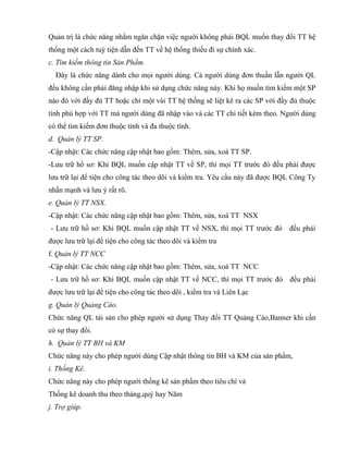 Quản trị là chức năng nhằm ngăn chặn việc người không phải BQL muốn thay đổi TT hệ
thống một cách tuỳ tiện dẫn đến TT về hệ thống thiếu đi sự chính xác.
c. Tìm kiếm thông tin Sản Phẩm.
  Đây là chức năng dành cho mọi người dùng. Cả người dùng đơn thuần lẫn người QL
đều không cần phải đăng nhập khi sử dụng chức năng này. Khi họ muốn tìm kiếm một SP
nào đó với đầy đủ TT hoặc chỉ một vài TT hệ thống sẽ liệt kê ra các SP với đầy đủ thuộc
tính phù hợp với TT mà người dùng đã nhập vào và các TT chi tiết kèm theo. Người dùng
có thể tìm kiếm đơn thuộc tính và đa thuộc tính.
d. Quản lý TT SP.
-Cập nhật: Các chức năng cập nhật bao gồm: Thêm, sửa, xoá TT SP.
-Lưu trữ hồ sơ: Khi BQL muốn cập nhật TT về SP, thì mọi TT trước đó đều phải được
lưu trữ lại để tiện cho công tác theo dõi và kiểm tra. Yêu cầu này đã được BQL Công Ty
nhấn mạnh và lưu ý rất rõ.
e. Quản lý TT NSX.
-Cập nhật: Các chức năng cập nhật bao gồm: Thêm, sửa, xoá TT NSX
- Lưu trữ hồ sơ: Khi BQL muốn cập nhật TT về NSX, thì mọi TT trước đó         đều phải
được lưu trữ lại để tiện cho công tác theo dõi và kiểm tra
f. Quản lý TT NCC
-Cập nhật: Các chức năng cập nhật bao gồm: Thêm, sửa, xoá TT NCC
- Lưu trữ hồ sơ: Khi BQL muốn cập nhật TT về NCC, thì mọi TT trước đó đều phải
được lưu trữ lại để tiện cho công tác theo dõi , kiểm tra và Liên Lạc
g. Quản lý Quảng Cáo.
Chức năng QL tài sản cho phép người sử dụng Thay đổi TT Quảng Cáo,Banner khi cần
có sự thay đổi.
h. Quản lý TT BH và KM
Chức năng này cho phép người dùng Cập nhật thông tin BH và KM của sản phẩm,
i. Thống Kê.
Chức năng này cho phép người thống kê sản phẩm theo tiêu chí và
Thống kê doanh thu theo tháng,quý hay Năm
j. Trợ giúp.
 