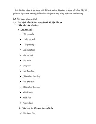 Đây là chức năng có tác dụng giới thiệu và hướng dẫn cách sử dụng hệ thống QL. Nó
giúp cho người mới sử dụng phần mềm làm quen với hệ thống một cách nhanh chóng.

2.3. Xây dựng chương trình
2.3.1 Xác định đầu dữ liệu đầu vào và dữ liệu đầu ra
   Đầu vào của hệ thống
    1. Các thực thể

       • Nhà cung cấp

       •     Nhà sản xuất

       •     Ngân hàng

       • Loại sản phẩm

       • Khuyến mại

       • Bảo hành

       • Sản phẩm

       • Hóa đơn nhập

       • Chi tiết hóa đơn nhập

       • Hóa đơn xuất

       • Chi tiết hóa đơn xuất

       • Khách hàng

       • Nhân viên

       • Người dùng

      2. Phân tích chi tiết từng thực thể trên

       a) Nhà Cung Cấp
 