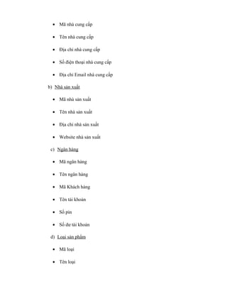 • Mã nhà cung cấp

  • Tên nhà cung cấp

  • Địa chỉ nhà cung cấp

  • Số điện thoại nhà cung cấp

  • Địa chỉ Email nhà cung cấp

b) Nhà sản xuất

  • Mã nhà sản xuất

  • Tên nhà sản xuất

  • Địa chỉ nhà sản xuất

  • Website nhà sản xuất

 c) Ngân hàng

  • Mã ngân hàng

  • Tên ngân hàng

  • Mã Khách hàng

  • Tên tài khoản

  • Số pin

  • Số dư tài khoản

 d) Loại sản phẩm

  • Mã loại

  • Tên loại
 