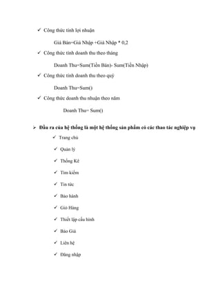  Công thức tính lợi nhuận

         Giá Bán=Giá Nhập +Giá Nhập * 0,2

   Công thức tính doanh thu theo tháng

         Doanh Thu=Sum(Tiền Bán)- Sum(Tiền Nhập)

   Công thức tính doanh thu theo quý

         Doanh Thu=Sum()

   Công thức doanh thu nhuận theo năm

             Doanh Thu= Sum()


 Đầu ra của hệ thống là một hệ thống sản phẩm có các thao tác nghiệp vụ

         Trang chủ

          Quản lý

          Thống Kê

          Tìm kiếm

          Tin tức

          Bảo hành

          Giỏ Hàng

          Thiết lập cấu hình

          Báo Giá

          Liên hệ

          Đăng nhập
 