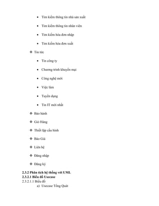 • Tìm kiếm thông tin nhà sản xuất

         • Tìm kiếm thông tin nhân viên

         • Tìm kiếm hóa đơn nhập

         • Tìm kiếm hóa đơn xuất

     Tin tức

         • Tin công ty

         • Chương trình khuyến mại

         • Công nghệ mới

         • Việc làm

         • Tuyển dụng

         • Tin IT mới nhất

     Bảo hành

     Giỏ Hàng

     Thiết lập cấu hình

     Báo Giá

     Liên hệ

     Đăng nhập

     Đăng ký

2.3.2 Phân tích hệ thống với UML
2.3.2.1 Biểu đồ Usecase
2.3.2.1.1 Biểu đồ
           a) Usecase Tổng Quát
 