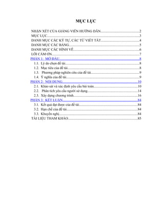 MỤC LỤC

NHẬN XÉT CỦA GIẢNG VIÊN HƯỚNG DẪN............................................2
MỤC LỤC........................................................................................................3
DANH MỤC CÁC KÝ TỰ, CÁC TỪ VIẾT TẮT...........................................4
DANH MỤC CÁC BẢNG...............................................................................5
DANH MỤC CÁC HÌNH VẼ..........................................................................6
LỜI CẢM ƠN...................................................................................................7
PHẦN 1: MỞ ĐẦU..........................................................................................8
  1.1. Lý do chọn đề tài...................................................................................8
  1.2. Mục tiêu của đề tài.................................................................................8
  1.3. Phương pháp nghiên cứu của đề tài......................................................9
  1.4. Ý nghĩa của đề tài..................................................................................9
PHẦN 2: NỘI DUNG.....................................................................................10
  2.1. Khảo sát và xác định yêu cầu bài toán.................................................10
  2.2. Phân tích yêu cầu người sử dụng........................................................14
  2.3. Xây dựng chương trình........................................................................16
PHẦN 3: KẾT LUẬN.....................................................................................84
  3.1. Kết quả đạt được của đề tài..................................................................84
  3.2. Hạn chế của đề tài................................................................................84
  3.3. Khuyến nghị.........................................................................................84
TÀI LIỆU THAM KHẢO..............................................................................85
 