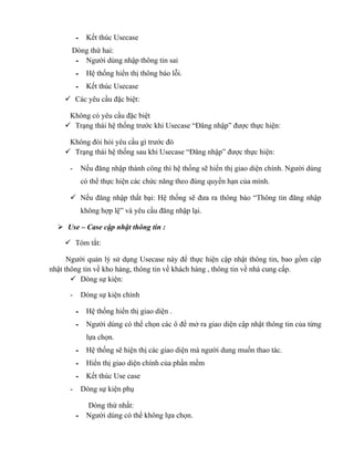 - Kết thúc Usecase
       Dòng thứ hai:
        - Người dùng nhập thông tin sai
          - Hệ thống hiển thị thông báo lỗi.
          - Kết thúc Usecase
     Các yêu cầu đặc biệt:

     Không có yêu cầu đặc biệt
     Trạng thái hệ thống trước khi Usecase “Đăng nhập” được thực hiện:

     Không đòi hỏi yêu cầu gì trước đó
     Trạng thái hệ thống sau khi Usecase “Đăng nhập” được thực hiện:

      -    Nếu đăng nhập thành công thì hệ thống sẽ hiển thị giao diện chính. Người dùng
           có thể thực hiện các chức năng theo đúng quyền hạn của mình.

       Nếu đăng nhập thất bại: Hệ thống sẽ đưa ra thông báo “Thông tin đăng nhập
           không hợp lệ” và yêu cầu đăng nhập lại.

   Use – Case cập nhật thông tin :

     Tóm tắt:

      Người quản lý sử dụng Usecase này để thực hiện cập nhật thông tin, bao gồm cập
nhật thông tin về kho hàng, thông tin về khách hàng , thông tin về nhà cung cấp.
        Dòng sự kiện:

      -    Dòng sự kiện chính

          - Hệ thống hiển thị giao diện .
          - Người dùng có thể chọn các ô để mở ra giao diện cập nhật thông tin của từng
             lựa chọn.
          - Hệ thống sẽ hiện thị các giao diện mà người dung muốn thao tác.
          - Hiển thị giao diện chính của phần mềm
          - Kết thúc Use case
      -    Dòng sự kiện phụ

            Dòng thứ nhất:
          - Người dùng có thể không lựa chọn.
 