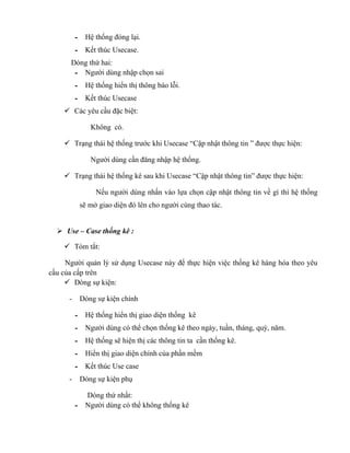 - Hệ thống đóng lại.
          - Kết thúc Usecase.
      Dòng thứ hai:
       - Người dùng nhập chọn sai
          - Hệ thống hiển thị thông báo lỗi.
          - Kết thúc Usecase
     Các yêu cầu đặc biệt:

               Không có.

     Trạng thái hệ thống trước khi Usecase “Cập nhật thông tin ” được thực hiện:

               Người dùng cần đăng nhập hệ thống.

     Trạng thái hệ thống kê sau khi Usecase “Cập nhật thông tin” được thực hiện:

                Nếu người dùng nhấn vào lựa chọn cập nhật thông tin về gì thì hệ thống
           sẽ mở giao diện đó lên cho người cùng thao tác.


   Use – Case thống kê :

     Tóm tắt:

     Người quản lý sử dụng Usecase này để thực hiện việc thống kê hàng hóa theo yêu
cầu của cấp trên
      Dòng sự kiện:

      -    Dòng sự kiện chính

          - Hệ thống hiển thị giao diện thống kê
          - Người dùng có thể chọn thống kê theo ngày, tuần, tháng, quý, năm.
          - Hệ thống sẽ hiện thị các thông tin ta cần thống kê.
          - Hiển thị giao diện chính của phần mềm
          - Kết thúc Use case
      -    Dòng sự kiện phụ

            Dòng thứ nhất:
          - Người dùng có thể không thống kê
 