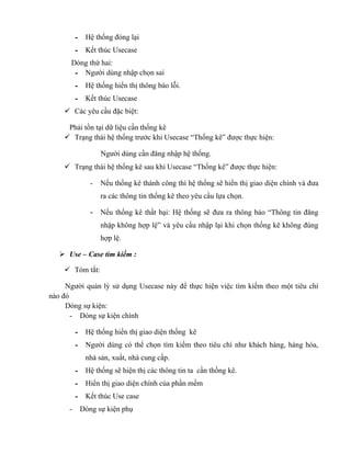 - Hệ thống đóng lại
          - Kết thúc Usecase
      Dòng thứ hai:
       - Người dùng nhập chọn sai
          - Hệ thống hiển thị thông báo lỗi.
          - Kết thúc Usecase
     Các yêu cầu đặc biệt:

     Phải tồn tại dữ liệu cần thống kê
     Trạng thái hệ thống trước khi Usecase “Thống kê” được thực hiện:

                  Người dùng cần đăng nhập hệ thống.
     Trạng thái hệ thống kê sau khi Usecase “Thống kê” được thực hiện:

              -   Nếu thống kê thành công thì hệ thống sẽ hiển thị giao diện chính và đưa
                  ra các thông tin thống kê theo yêu cầu lựa chọn.

              -   Nếu thống kê thất bại: Hệ thống sẽ đưa ra thông báo “Thông tin đăng
                  nhập không hợp lệ” và yêu cầu nhập lại khi chọn thống kê không đúng
                  hợp lệ.

    Use – Case tìm kiếm :

     Tóm tắt:

     Người quản lý sử dụng Usecase này để thực hiện việc tìm kiếm theo một tiêu chí
nào đó
     Dòng sự kiện:
       - Dòng sự kiện chính

          - Hệ thống hiển thị giao diện thống kê
          - Người dùng có thể chọn tìm kiếm theo tiêu chí như khách hàng, hàng hóa,
             nhà sản, xuất, nhà cung cấp.
          - Hệ thống sẽ hiện thị các thông tin ta cần thống kê.
          - Hiển thị giao diện chính của phần mềm
          - Kết thúc Use case
      -    Dòng sự kiện phụ
 