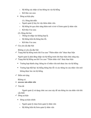 - Hệ thống xác nhận và lưu thông tin vào hệ thống
     - Kết thúc use case.
   Dòng sự kiện phụ:

       (1). Dòng thứ nhất:
     - Người quản lý hủy bỏ việc thêm nhân viên.
     - Hệ thống bỏ qua chức năng thêm mới và trở về form quản lý nhân viên
     - Kết thúc Use case.
   (2). Dòng thứ hai:
     - Thông tin nhập vào không hợp lệ.
     - Hệ thống hiển thị thông báo lỗi.
     - Kết thúc Use case.
 Các yêu cầu đặc biệt

  Không có yêu cầu đặc biệt
 Trạng thái hệ thống trước khi Use case “Thêm nhân viên” được thực hiện

  Người quản lý phải đăng nhập vào hệ thống trước khi thực hiện chức năng này.
 Trạng thái hệ thống sau khi Use case “Thêm nhân viên” được thực hiện

   Trường hợp thành công: thông tin về nhân viên mới được lưu vào hệ thống.

   Trường hợp thất bại: hệ thống thông báo lỗi và các thông tin của nhân viên mới
     không được lưu vào hệ thống.

 Điểm mở rộng

  Không có.
 usecase sửa nhân viên

 Tóm tắt

        Người quản lý sử dụng chức use case này để sửa thông tin của nhân viên khi
  cần thiết
 Dòng sự kiện

   Dòng sự kiện chính:

     - Người quản lý chọn form quản lý nhân viên
     - Hệ thống hiển thị form quản lý nhân viên
 