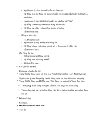 - Người quản lý chọn nhân viên cần sửa thông tin
     - Hệ thống hiển thị thông tin nhân viên cần sửa lên các điều khiển như textbox,
        combobox,..
     - Người quản lý thay đổi thông tin cần sửa và chọn nút “Sửa”
     - Hệ thống kiểm tra sự hợp lệ của thông tin đưa vào
     - Hệ thống xác nhận và lưu thông tin vào hệ thống
     - Kết thúc use case.
   Dòng sự kiện phụ:

       (1). Dòng thứ nhất:
     - Người quản lý hủy bỏ việc sửa thông tin.
     - Hệ thống bỏ qua chức năng sửa và trở về form quản lý nhân viên
     - Kết thúc Use case.
   (2). Dòng thứ hai:
     - Thông tin sửa lại không hợp lệ.
     - Hệ thống hiển thị thông báo lỗi.
     - Kết thúc Use case.
 Các yêu cầu đặc biệt

  Không có yêu cầu đặc biệt
 Trạng thái hệ thống trước khi Use case “Sửa thông tin nhân viên” được thực hiện

  Người quản lý phải đăng nhập vào hệ thống trước khi thực hiện chức năng này.
 Trạng thái hệ thống sau khi Use case “Sửa thông tin nhân viên” được thực hiện

   Trường hợp thành công: thông tin về nhân viên được sửa thành công

   Trường hợp thất bại: hệ thống thông báo lỗi và thông tin nhân viên chưa được
     sửa lại.

 Điểm mở rộng

  Không có.
 Đặc tả usecase xóa nhân viên

 Tóm tắt
 