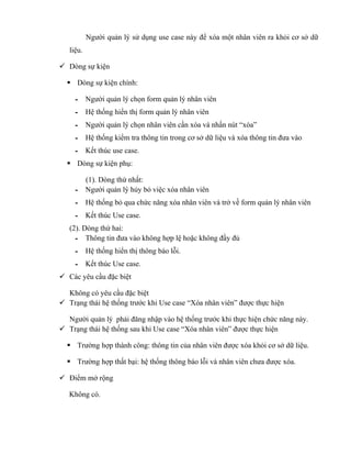 Người quản lý sử dụng use case này để xóa một nhân viên ra khỏi cơ sở dữ
   liệu.

 Dòng sự kiện

   Dòng sự kiện chính:

     - Người quản lý chọn form quản lý nhân viên
     - Hệ thống hiển thị form quản lý nhân viên
     - Người quản lý chọn nhân viên cần xóa và nhấn nút “xóa”
     - Hệ thống kiểm tra thông tin trong cơ sở dữ liệu và xóa thông tin đưa vào
     - Kết thúc use case.
   Dòng sự kiện phụ:

       (1). Dòng thứ nhất:
     - Người quản lý hủy bỏ việc xóa nhân viên
     - Hệ thống bỏ qua chức năng xóa nhân viên và trở về form quản lý nhân viên
     - Kết thúc Use case.
   (2). Dòng thứ hai:
     - Thông tin đưa vào không hợp lệ hoặc không đầy đủ
     - Hệ thống hiển thị thông báo lỗi.
     - Kết thúc Use case.
 Các yêu cầu đặc biệt

  Không có yêu cầu đặc biệt
 Trạng thái hệ thống trước khi Use case “Xóa nhân viên” được thực hiện

  Người quản lý phải đăng nhập vào hệ thống trước khi thực hiện chức năng này.
 Trạng thái hệ thống sau khi Use case “Xóa nhân viên” được thực hiện

   Trường hợp thành công: thông tin của nhân viên được xóa khỏi cơ sở dữ liệu.

   Trường hợp thất bại: hệ thống thông báo lỗi và nhân viên chưa được xóa.

 Điểm mở rộng

   Không có.
 