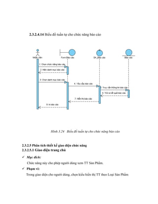 2.3.2.4.14 Biểu đồ tuần tự cho chức năng báo cáo




                    Hình 3.24 Biểu đồ tuần tự cho chức năng báo cáo



2.3.2.5 Phân tích thiết kế giao diện chức năng
2.3.2.5.1 Giao diện trang chủ

 Mục đích:
   Chức năng này cho phép người dùng xem TT Sản Phẩm.
 Phạm vi:
  Trong giao diện cho người dùng, chọn kiểu hiển thị TT theo Loại Sản Phẩm
 